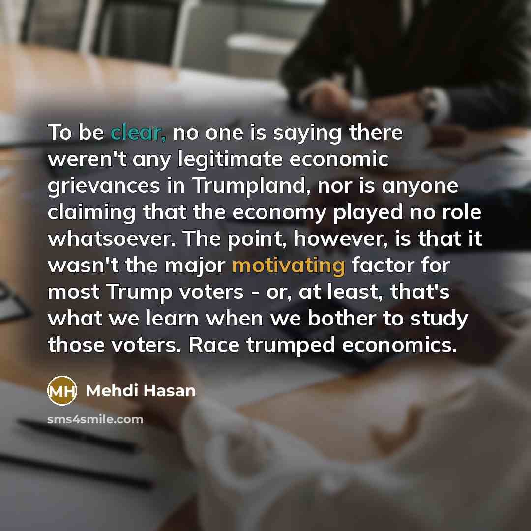 “To be clear, no one is saying there weren't any legitimate economic grievances in Trumpland, nor is anyone claiming that the economy played no role whatsoever. The point, however, is that it wasn't the major motivating factor for most Trump voters - or, at least, that's what we learn when we…” quote by Mehdi Hasan