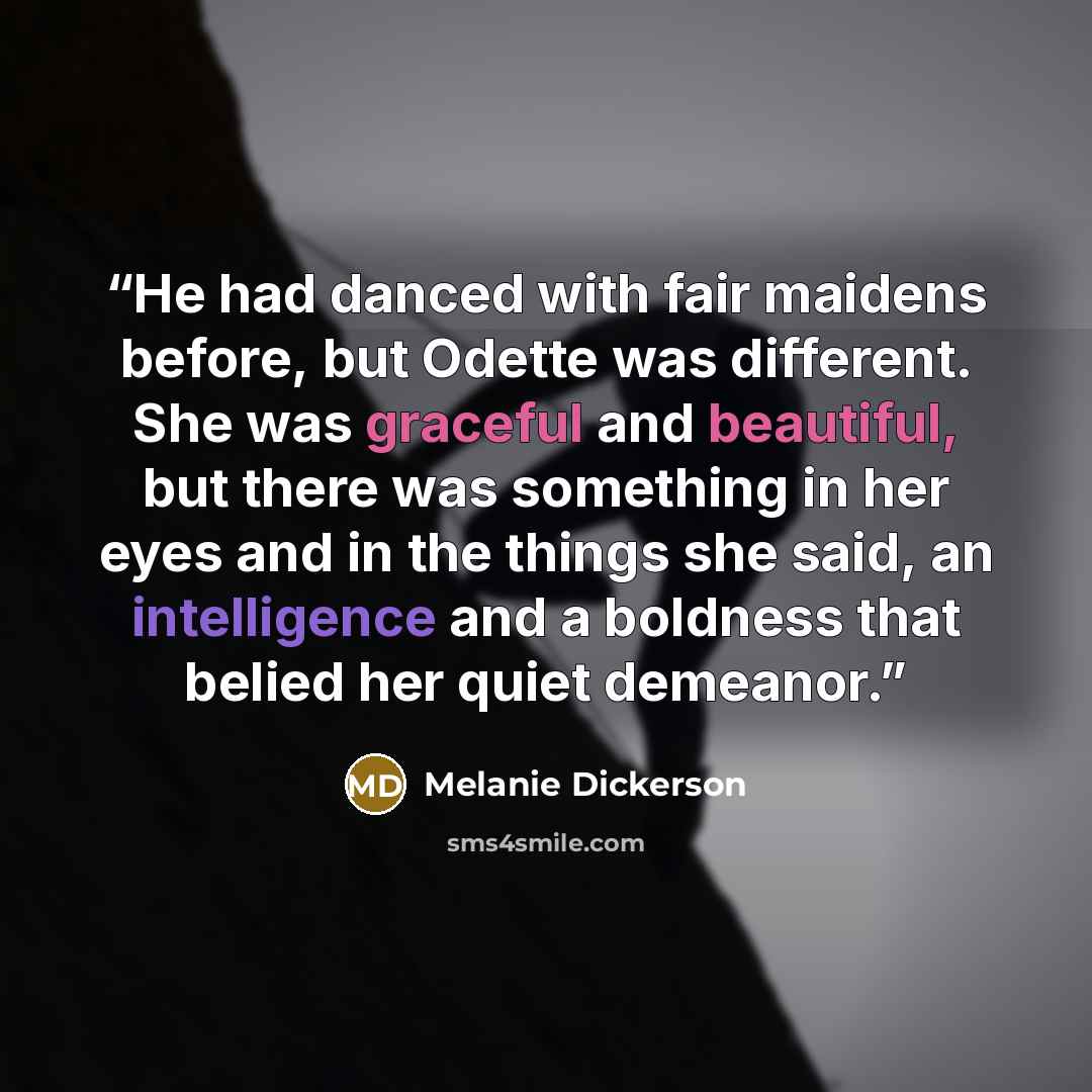 “He had danced with fair maidens before, but Odette was different. She was graceful and beautiful, but there was something in her eyes and in the things she said, an intelligence and a boldness that belied her quiet demeanor.” quote by Melanie Dickerson