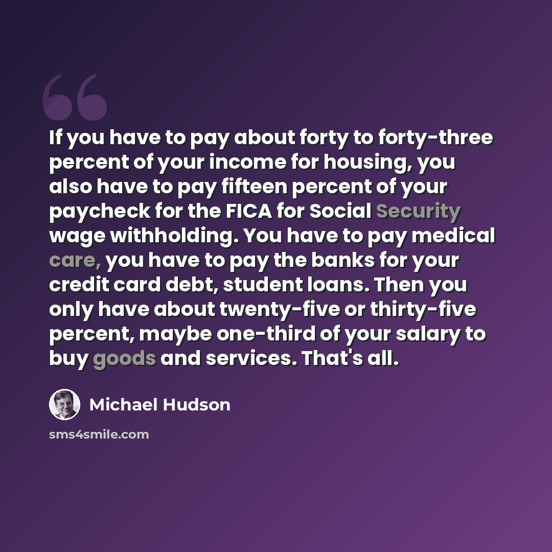 “If you have to pay about forty to forty-three percent of your income for housing, you also have to pay fifteen percent of your paycheck for the FICA for Social Security wage withholding. You have to pay medical care, you have to pay the banks for your credit card debt, student loans. Then you only…” quote by Michael Hudson