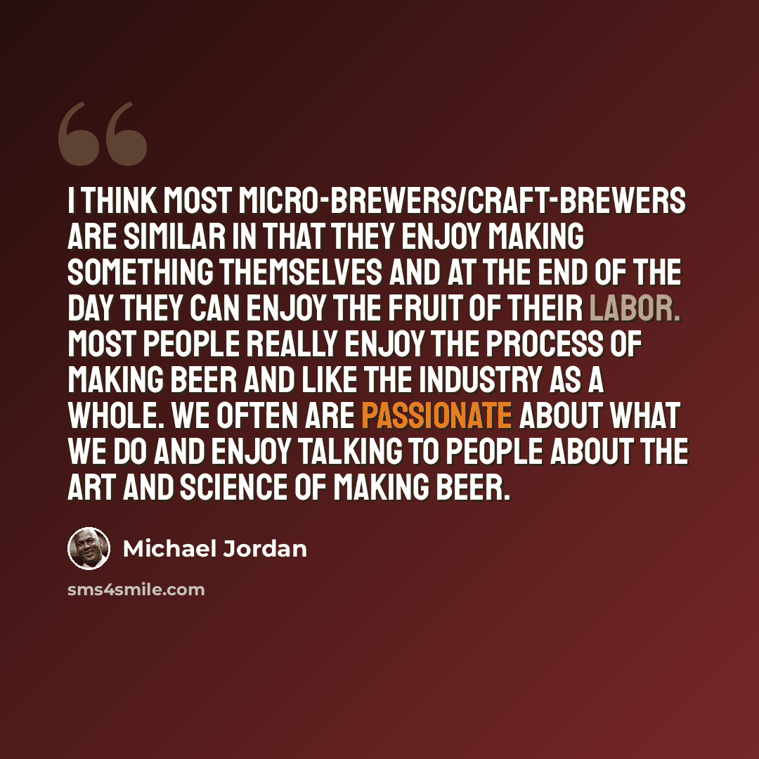 “I think most micro-brewers/craft-brewers are similar in that they enjoy making something themselves and at the end of the day they can enjoy the fruit of their labor. Most people really enjoy the process of making beer and like the industry as a whole. We often are passionate about what we do and…” quote by Michael Jordan