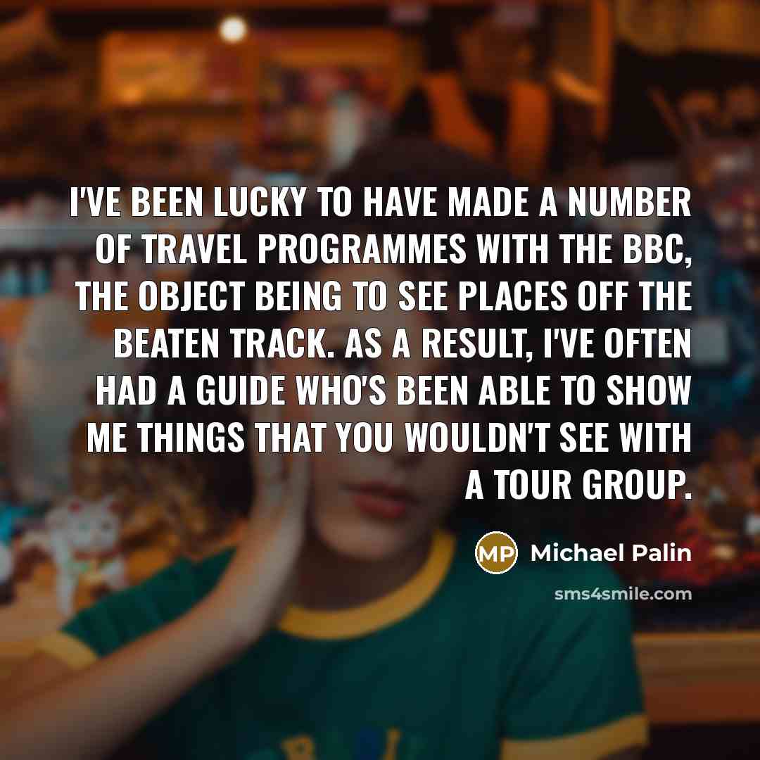 “I've been lucky to have made a number of travel programmes with the BBC, the object being to see places off the beaten track. As a result, I've often had a guide who's been able to show me things that you wouldn't see with a tour group.” quote by Michael Palin