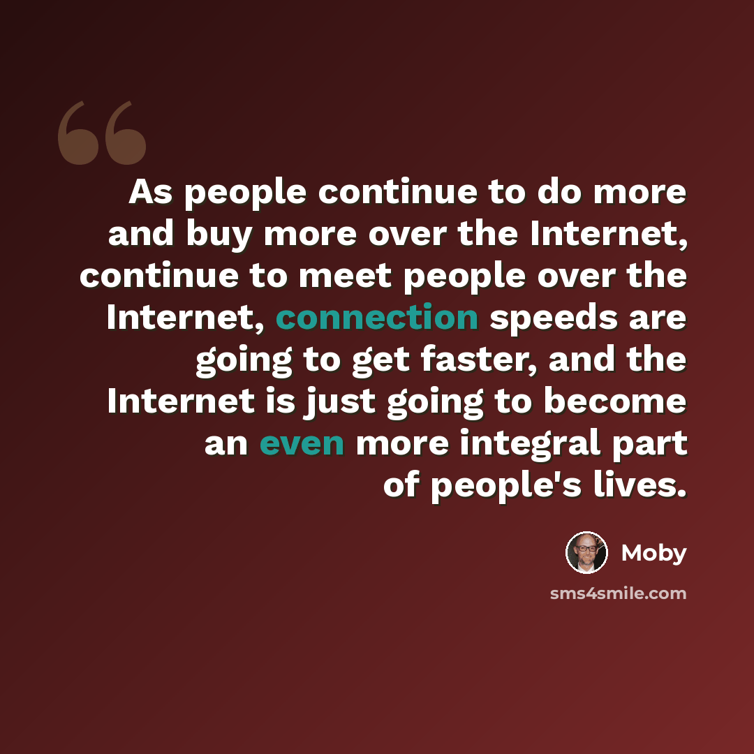 “As people continue to do more and buy more over the Internet, continue to meet people over the Internet, connection speeds are going to get faster, and the Internet is just going to become an even more integral part of people's lives.” quote by Moby