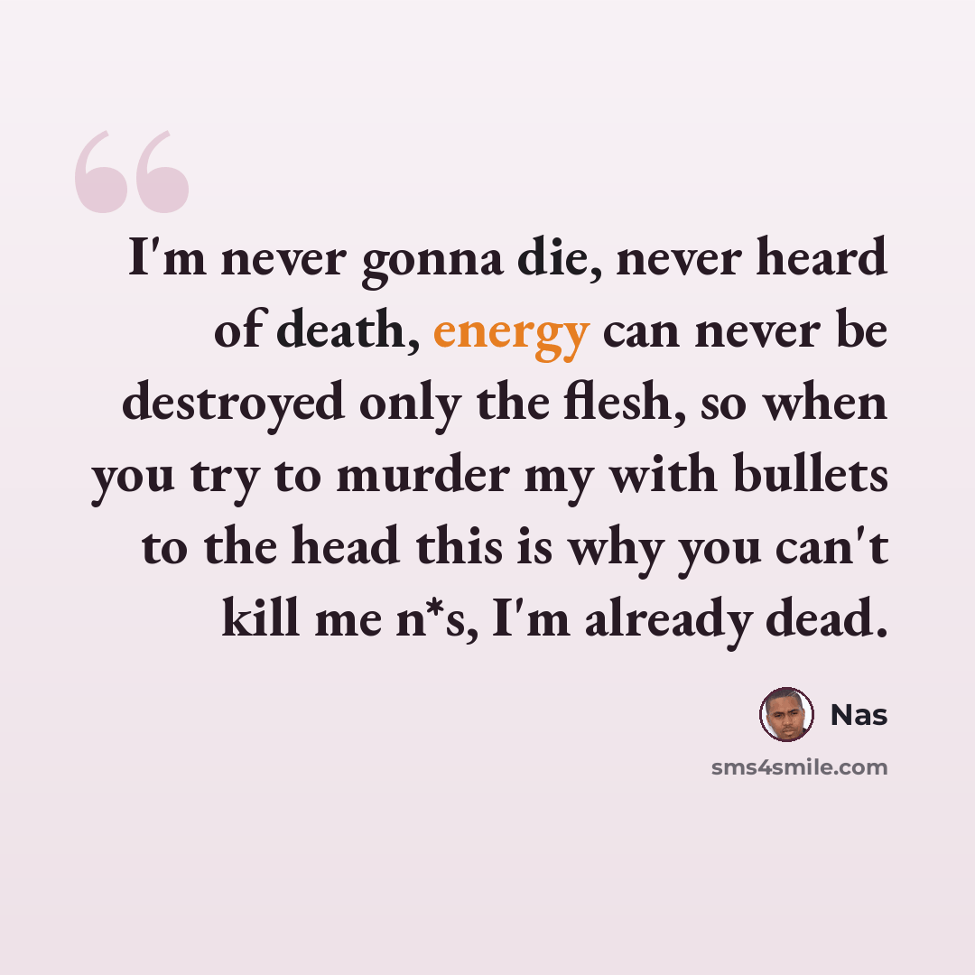 “I'm never gonna die, never heard of death, energy can never be destroyed only the flesh, so when you try to murder my with bullets to the head this is why you can't kill me n*s, I'm already dead.” quote by Nas