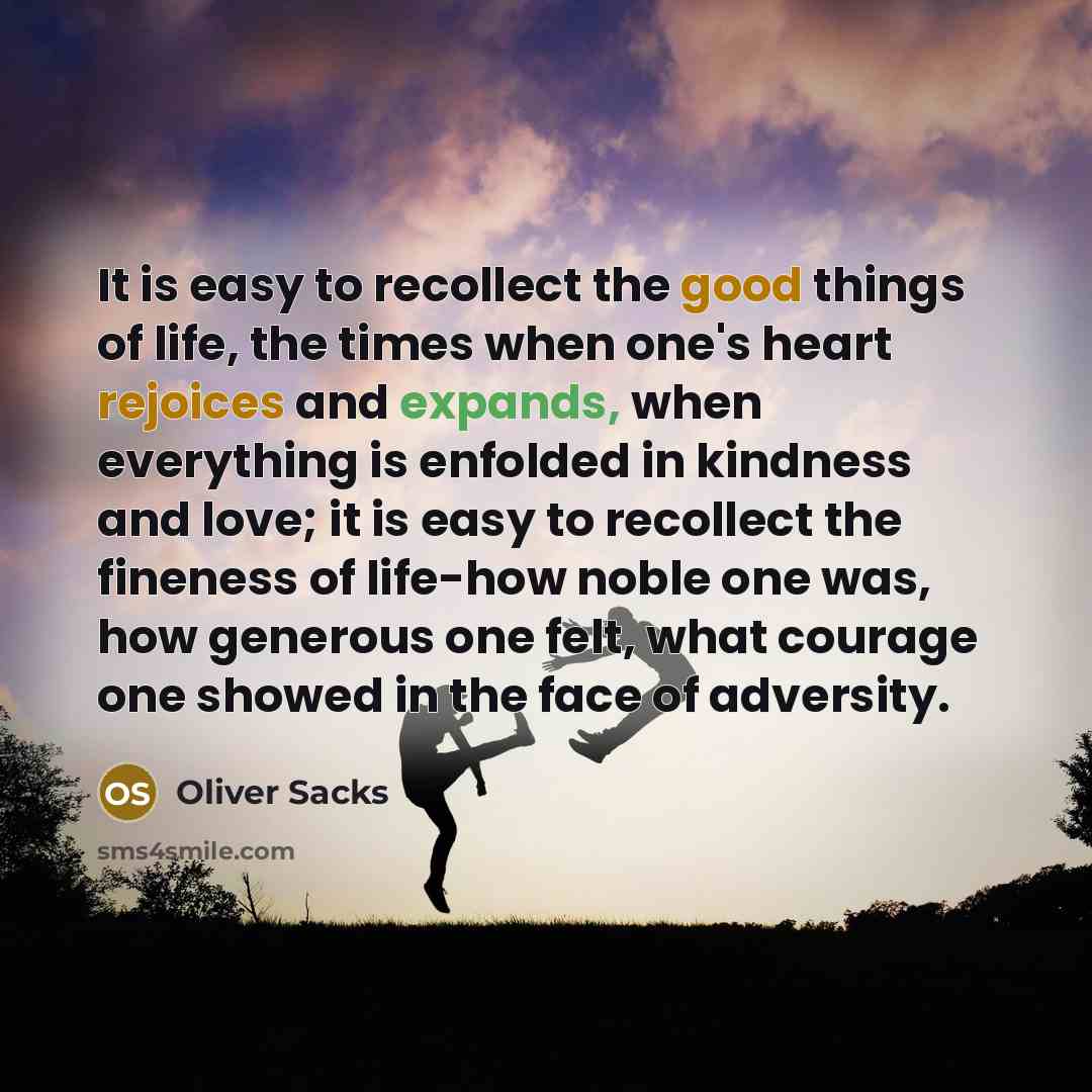 “It is easy to recollect the good things of life, the times when one's heart rejoices and expands, when everything is enfolded in kindness and love; it is easy to recollect the fineness of life-how noble one was, how generous one felt, what courage one showed in the face of adversity.” quote by Oliver Sacks