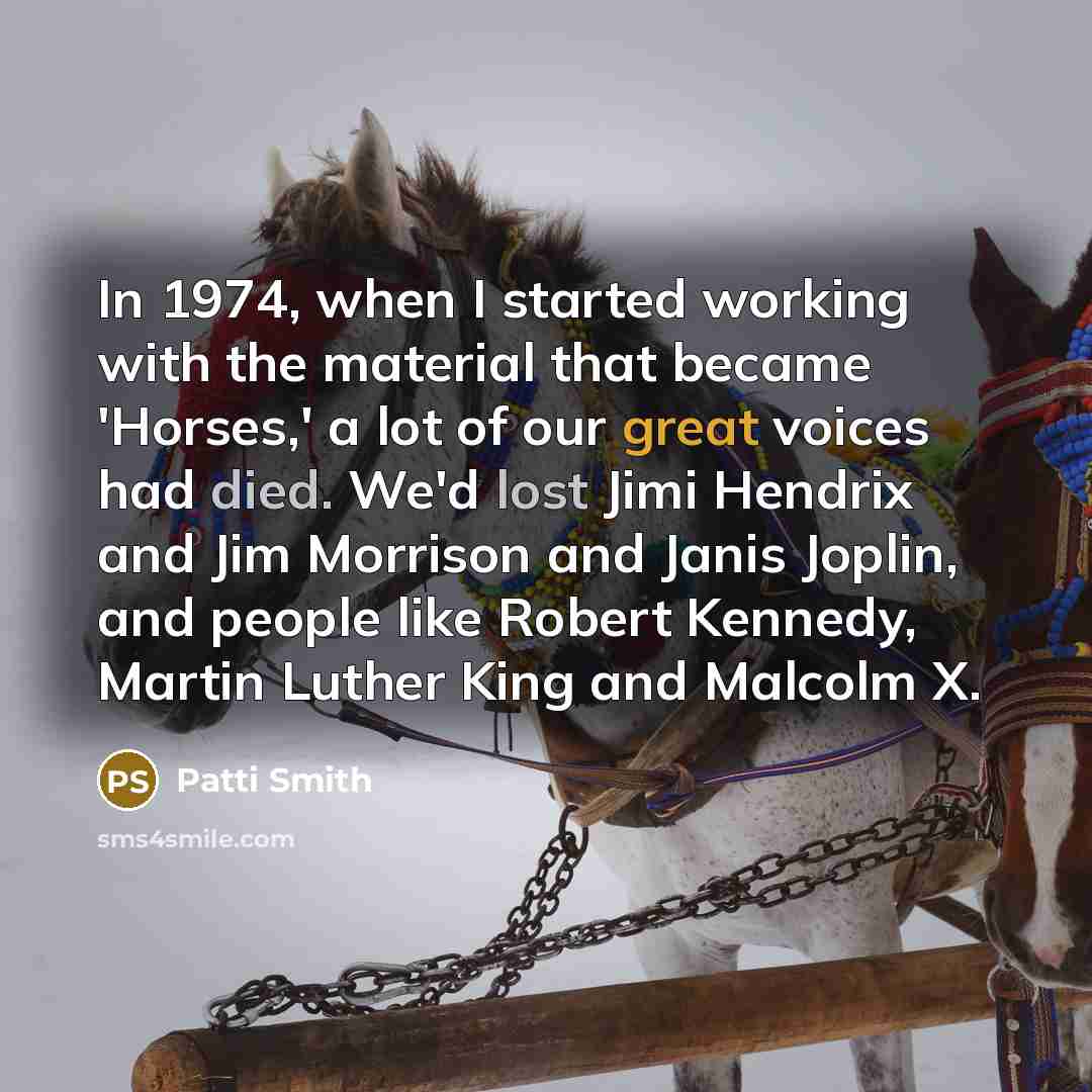 “In 1974, when I started working with the material that became 'Horses,' a lot of our great voices had died. We'd lost Jimi Hendrix and Jim Morrison and Janis Joplin, and people like Robert Kennedy, Martin Luther King and Malcolm X.” quote by Patti Smith