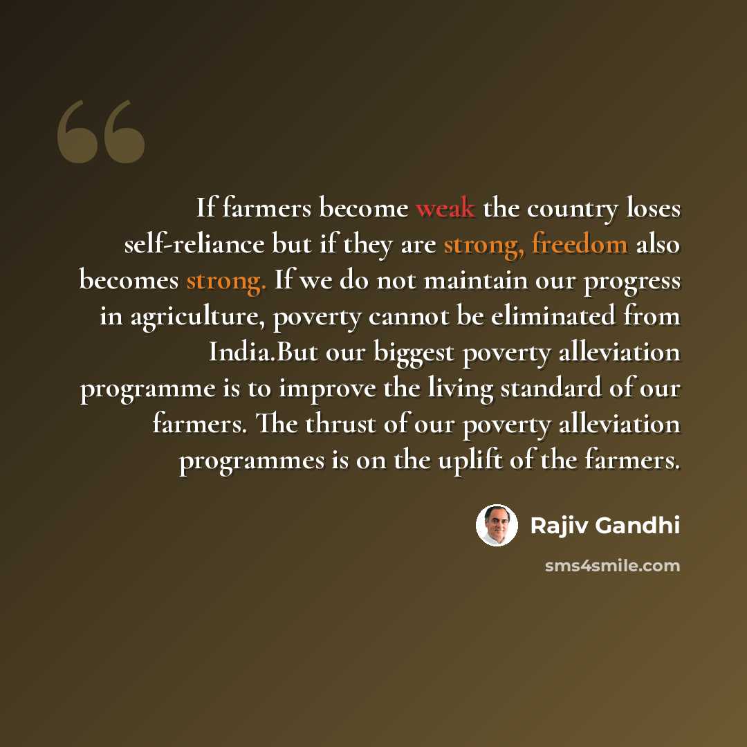 “If farmers become weak the country loses self-reliance but if they are strong, freedom also becomes strong. If we do not maintain our progress in agriculture, poverty cannot be eliminated from India.But our biggest poverty alleviation programme is to improve the living standard of our farmers. The…” quote by Rajiv Gandhi