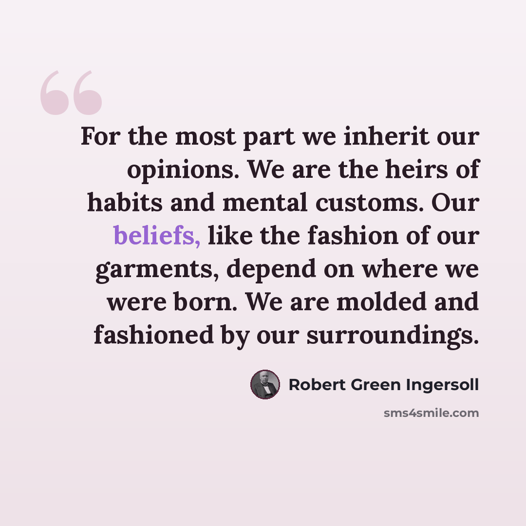 “For the most part we inherit our opinions. We are the heirs of habits and mental customs. Our beliefs, like the fashion of our garments, depend on where we were born. We are molded and fashioned by our surroundings.” quote by Robert Green Ingersoll