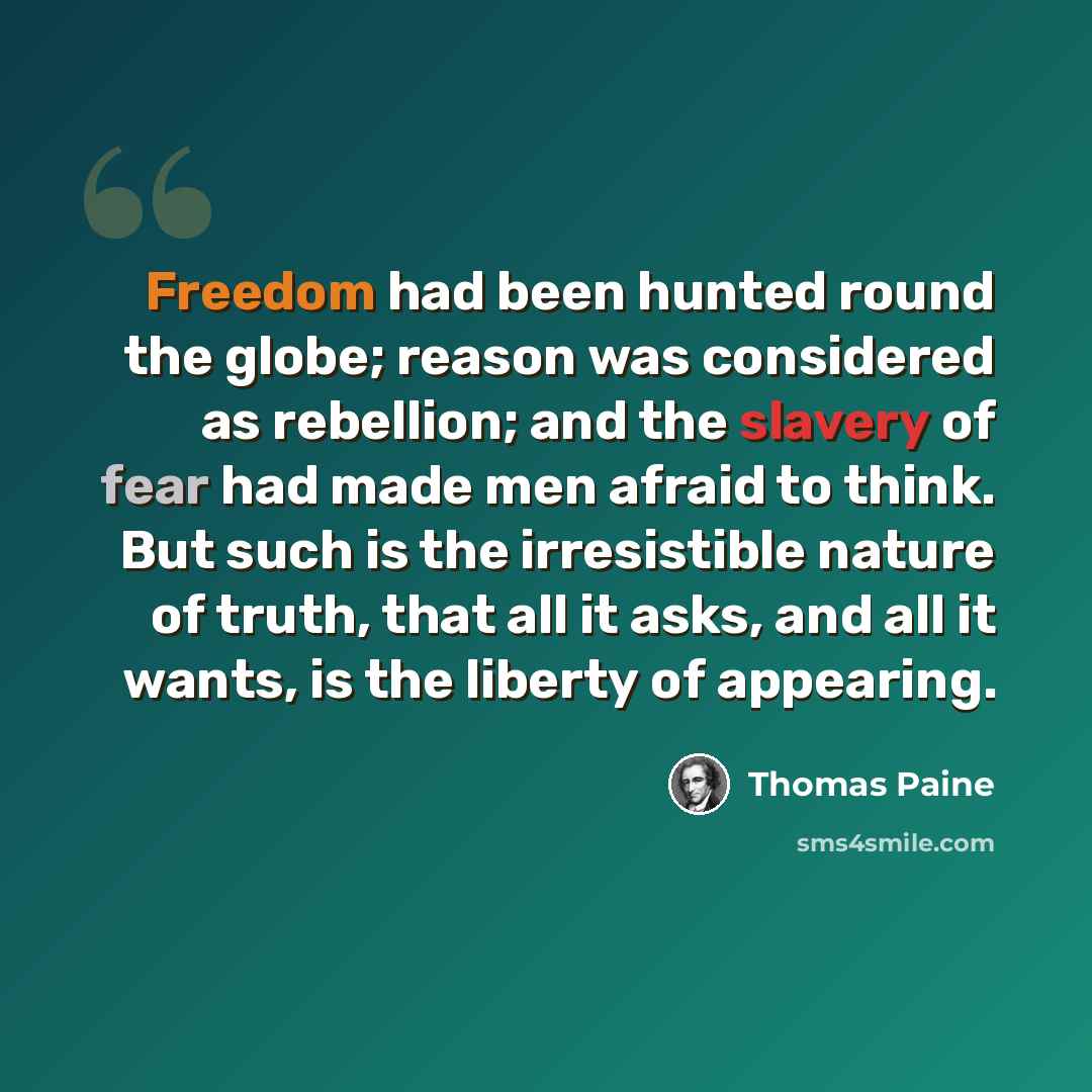 “Freedom had been hunted round the globe; reason was considered as rebellion; and the slavery of fear had made men afraid to think. But such is the irresistible nature of truth, that all it asks, and all it wants, is the liberty of appearing.” quote by Thomas Paine