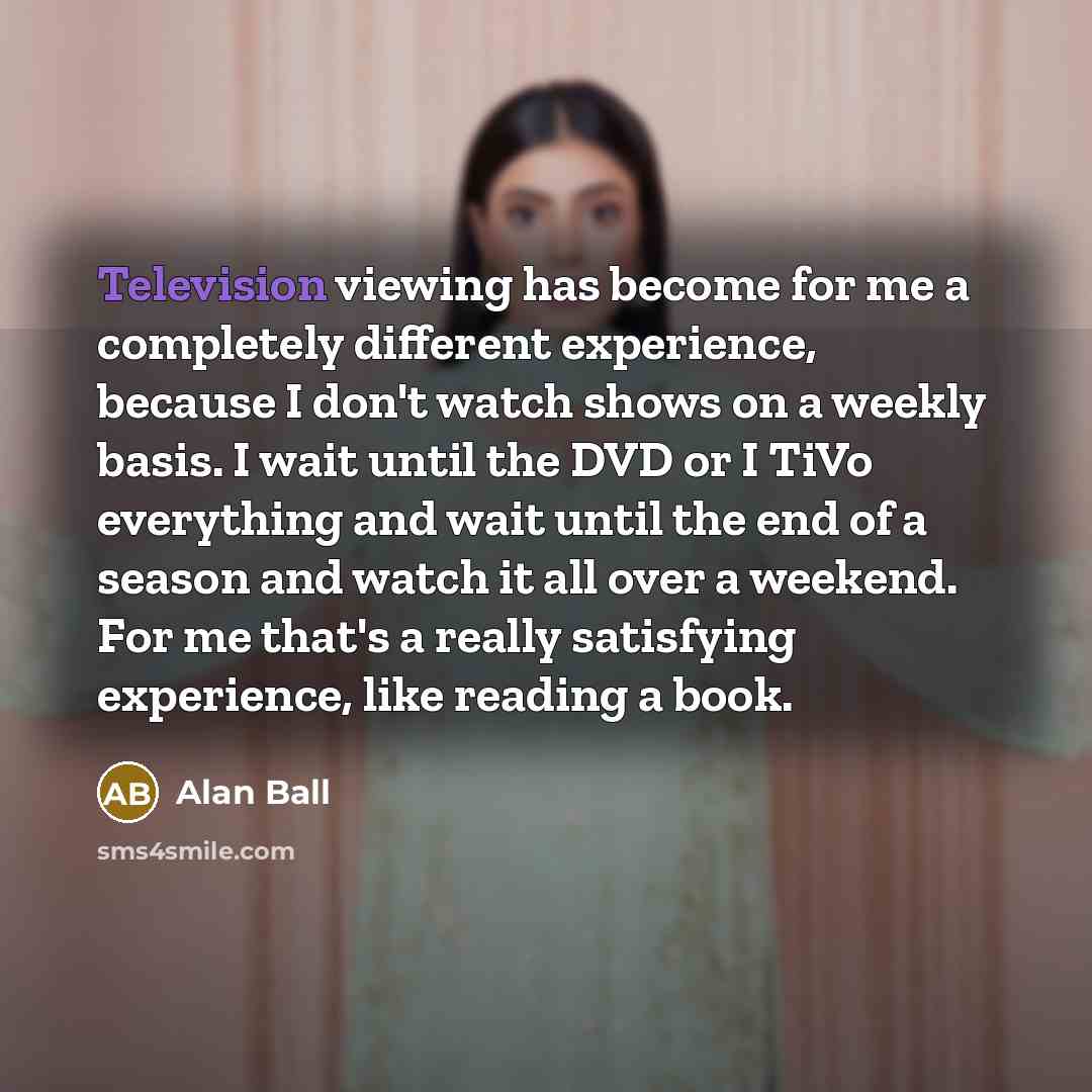 “Television viewing has become for me a completely different experience, because I don't watch shows on a weekly basis. I wait until the DVD or I TiVo everything and wait until the end of a season and watch it all over a weekend. For me that's a really satisfying experience, like reading a book.” quote by Alan Ball