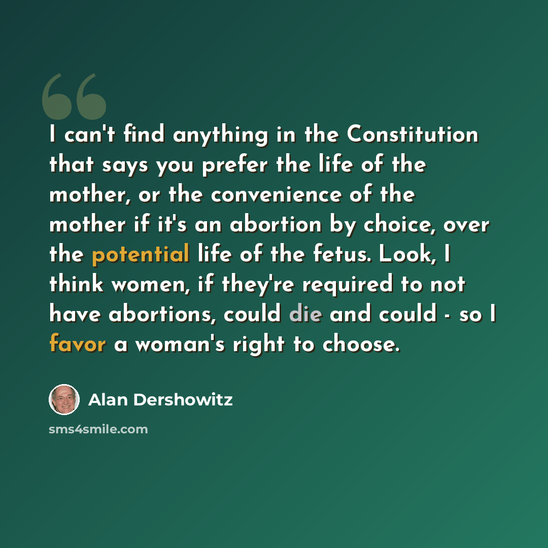 “I can't find anything in the Constitution that says you prefer the life of the mother, or the convenience of the mother if it's an abortion by choice, over the potential life of the fetus. Look, I think women, if they're required to not have abortions, could die and could - so I favor a woman's…” quote by Alan Dershowitz