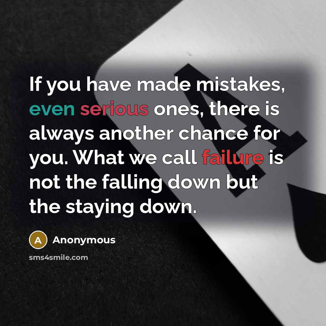 “If you have made mistakes, even serious ones, there is always another chance for you. What we call failure is not the falling down but the staying down.” quote by Anonymous