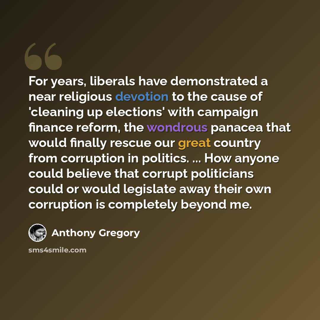 “For years, liberals have demonstrated a near religious devotion to the cause of 'cleaning up elections' with campaign finance reform, the wondrous panacea that would finally rescue our great country from corruption in politics. ... How anyone could believe that corrupt politicians could or would…” quote by Anthony Gregory
