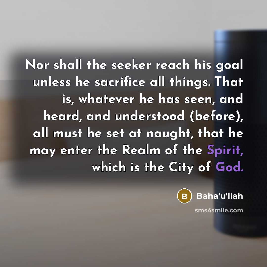 “Nor shall the seeker reach his goal unless he sacrifice all things. That is, whatever he has seen, and heard, and understood (before), all must he set at naught, that he may enter the Realm of the Spirit, which is the City of God.” quote by Bahá'u'lláh