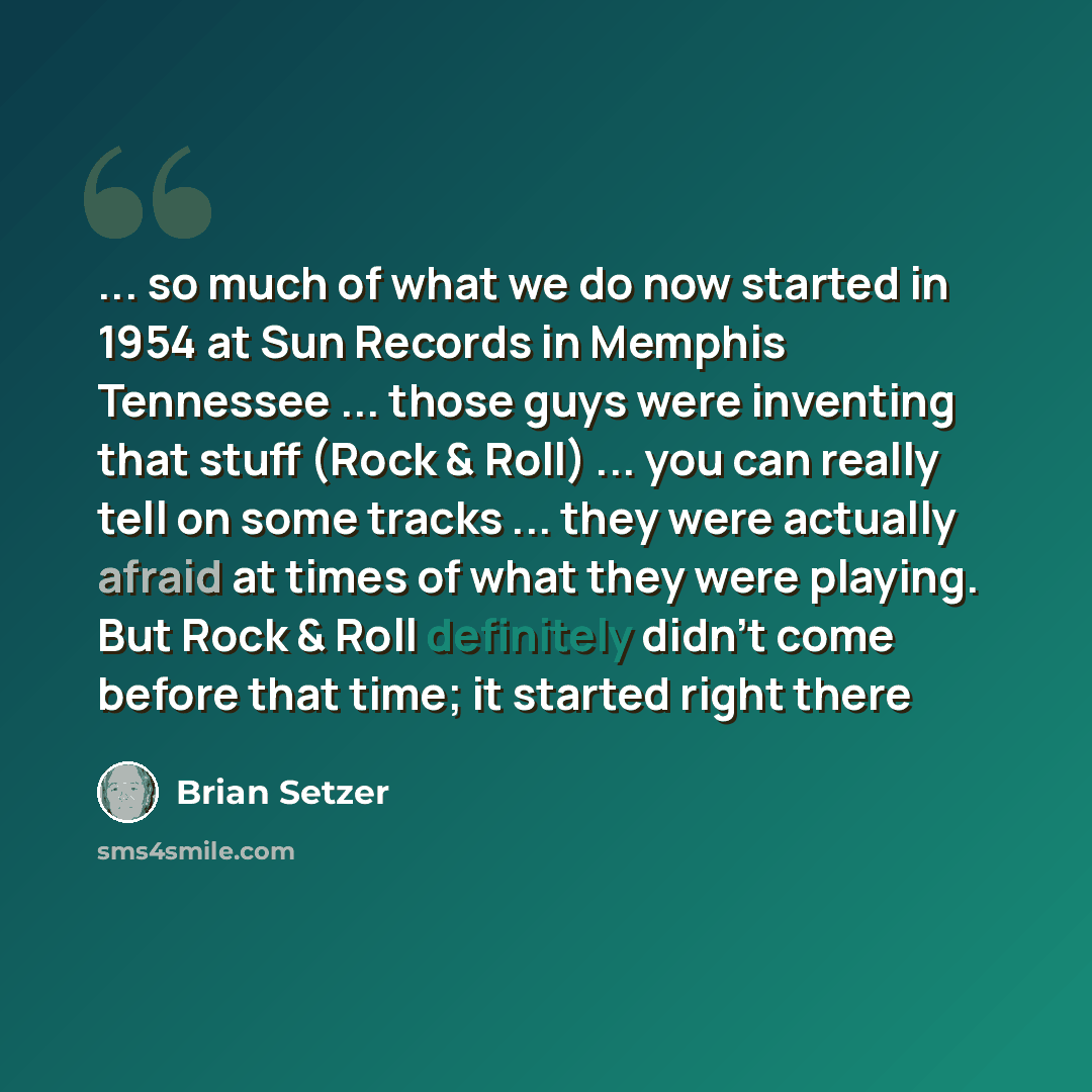 “... so much of what we do now started in 1954 at Sun Records in Memphis Tennessee ... those guys were inventing that stuff (Rock & Roll) ... you can really tell on some tracks ... they were actually afraid at times of what they were playing. But Rock & Roll definitely didn't come before that time…” quote by Brian Setzer