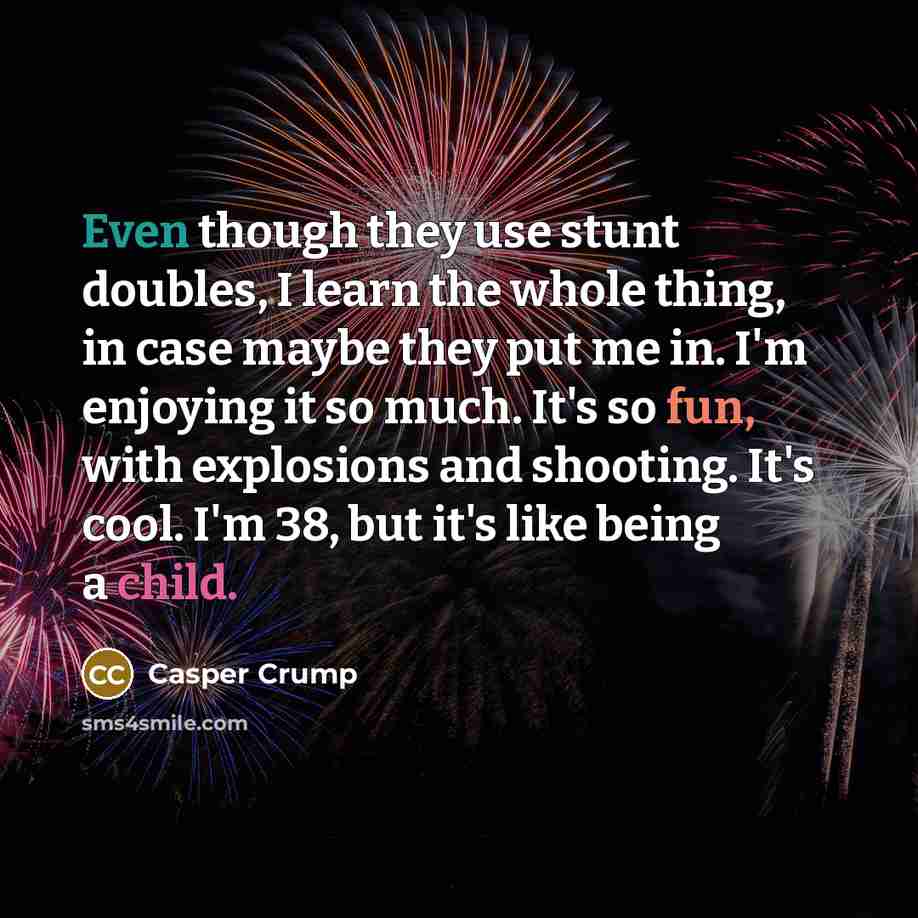 “Even though they use stunt doubles, I learn the whole thing, in case maybe they put me in. I'm enjoying it so much. It's so fun, with explosions and shooting. It's cool. I'm 38, but it's like being a child.” quote by Casper Crump