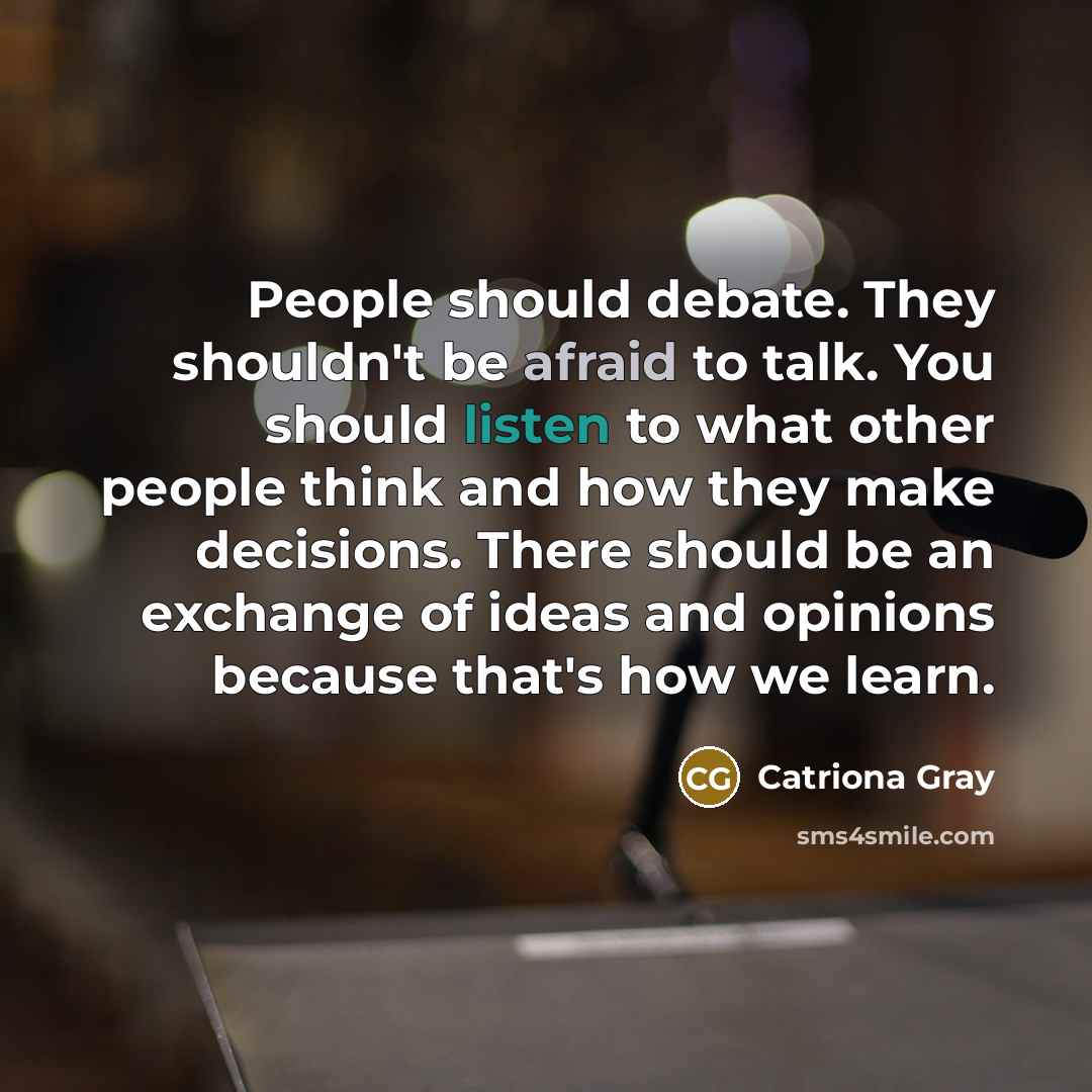 “People should debate. They shouldn't be afraid to talk. You should listen to what other people think and how they make decisions. There should be an exchange of ideas and opinions because that's how we learn.” quote by Catriona Gray
