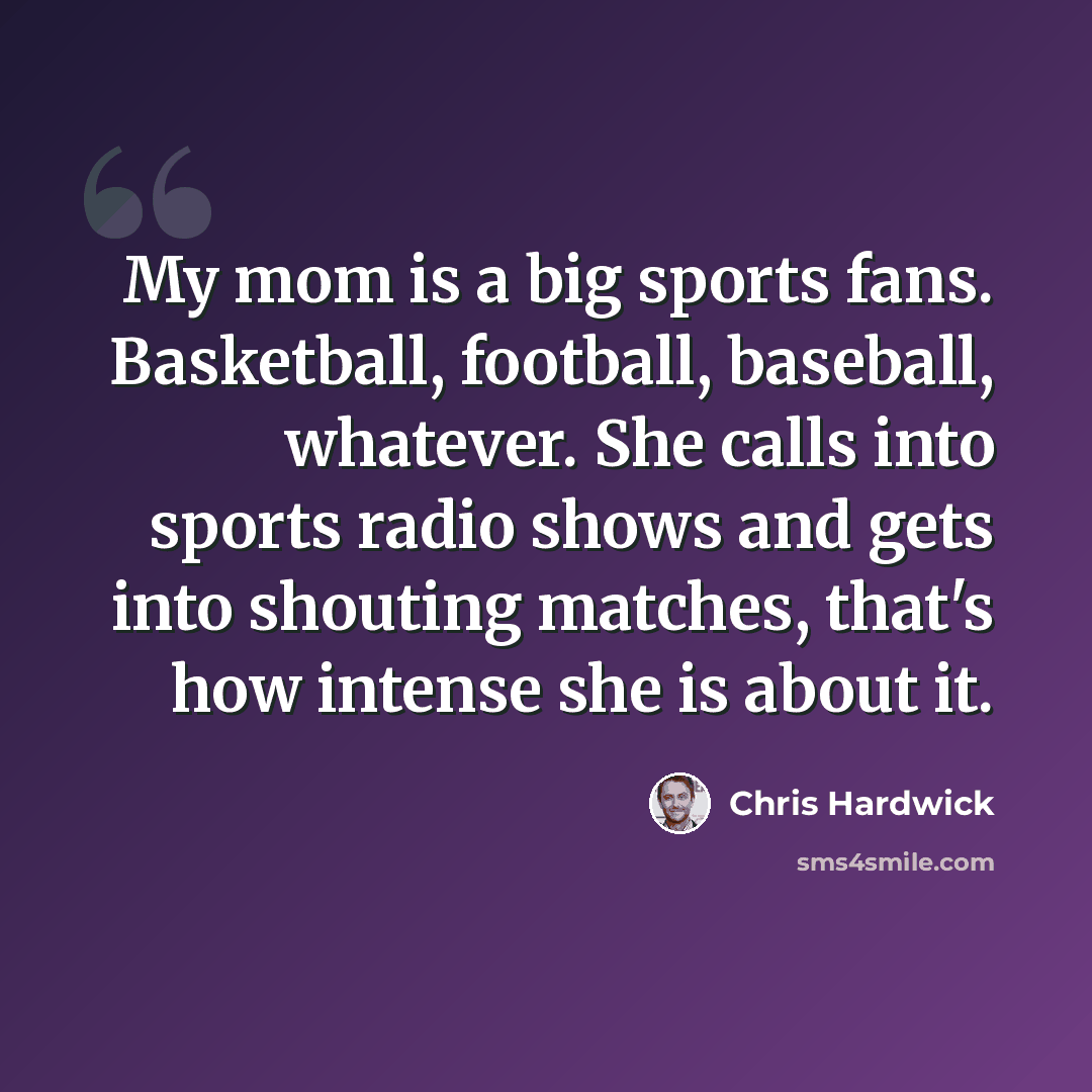 “My mom is a big sports fans. Basketball, football, baseball, whatever. She calls into sports radio shows and gets into shouting matches, that's how intense she is about it.” quote by Chris Hardwick
