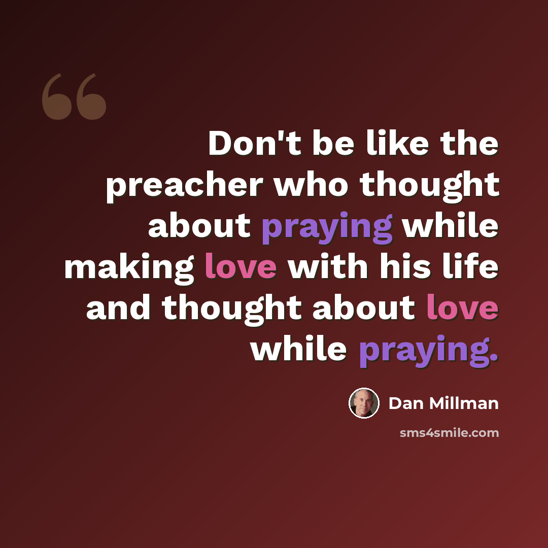 “Don't be like the preacher who thought about praying while making love with his life and thought about love while praying.” quote by Dan Millman