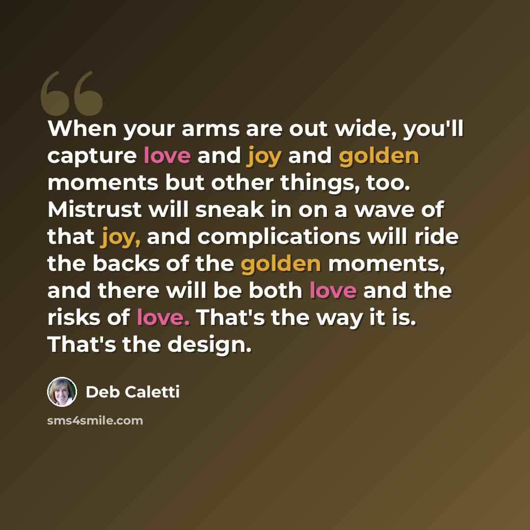 “When your arms are out wide, you'll capture love and joy and golden moments but other things, too. Mistrust will sneak in on a wave of that joy, and complications will ride the backs of the golden moments, and there will be both love and the risks of love. That's the way it is. That's the design.” quote by Deb Caletti