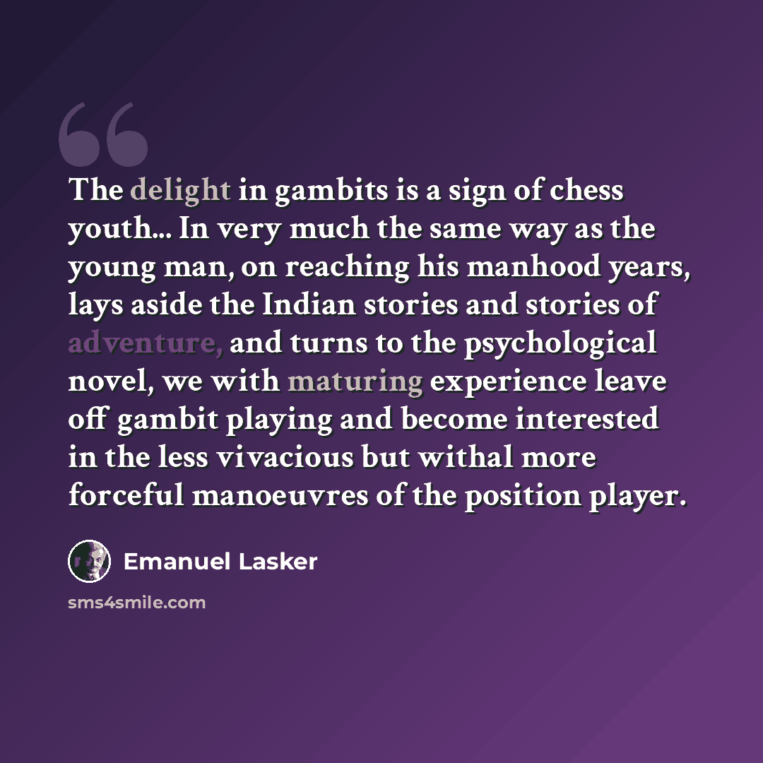 “The delight in gambits is a sign of chess youth... In very much the same way as the young man, on reaching his manhood years, lays aside the Indian stories and stories of adventure, and turns to the psychological novel, we with maturing experience leave off gambit playing and become interested in…” quote by Emanuel Lasker