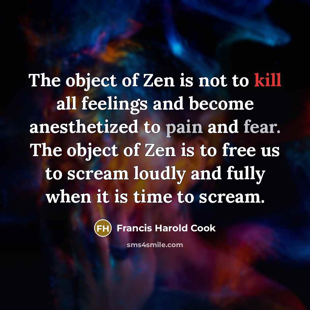 “The object of Zen is not to kill all feelings and become anesthetized to pain and fear. The object of Zen is to free us to scream loudly and fully when it is time to scream.” quote by Francis Harold Cook