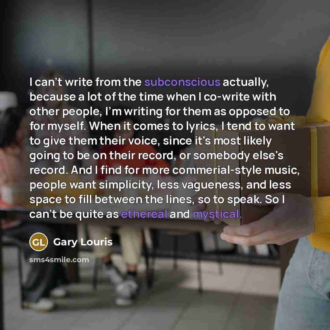 “I can't write from the subconscious actually, because a lot of the time when I co-write with other people, I'm writing for them as opposed to for myself. When it comes to lyrics, I tend to want to give them their voice, since it's most likely going to be on their record, or somebody else's record…” quote by Gary Louris