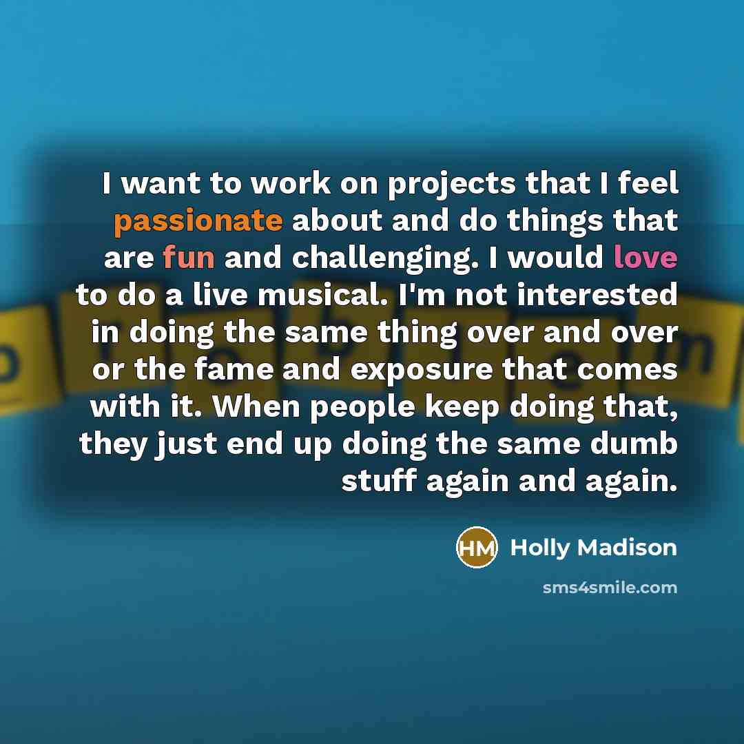 “I want to work on projects that I feel passionate about and do things that are fun and challenging. I would love to do a live musical. I'm not interested in doing the same thing over and over or the fame and exposure that comes with it. When people keep doing that, they just end up doing the same…” quote by Holly Madison