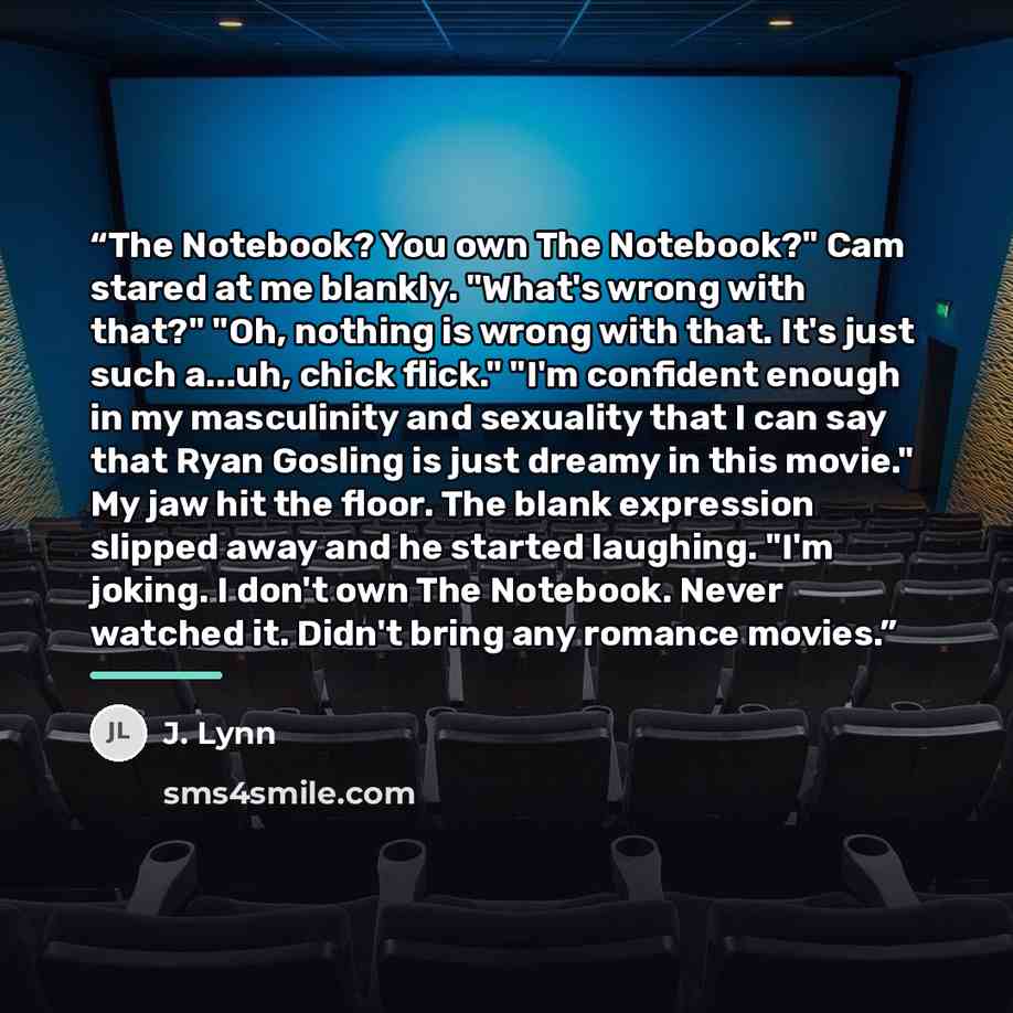 “The Notebook? You own The Notebook?" Cam stared at me blankly. "What's wrong with that?" "Oh, nothing is wrong with that. It's just such a...uh, chick flick." "I'm confident enough in my masculinity and sexuality that I can say that Ryan Gosling is just dreamy in this movie." My jaw hit the floor…” quote by J. Lynn