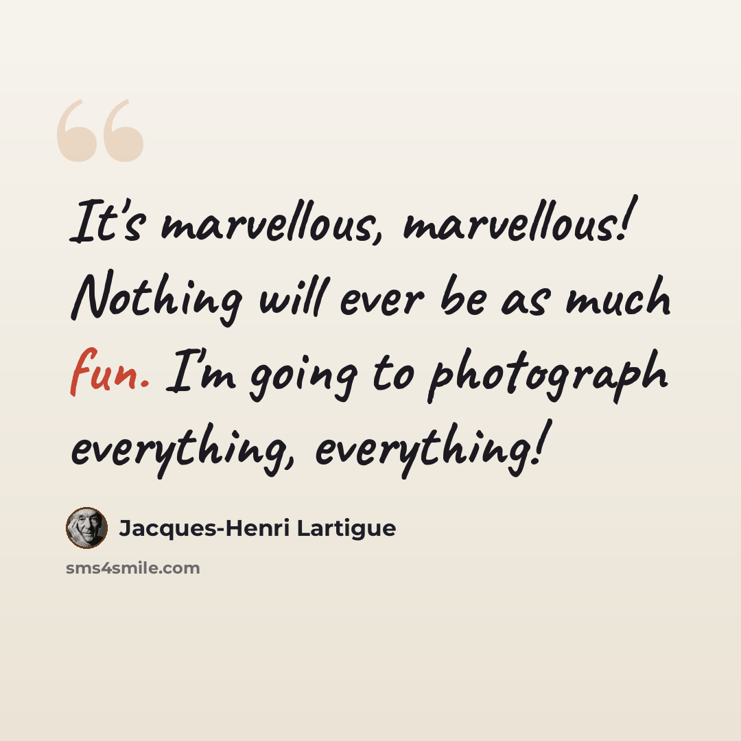 “It's marvellous, marvellous! Nothing will ever be as much fun. I'm going to photograph everything, everything!” quote by Jacques-Henri Lartigue