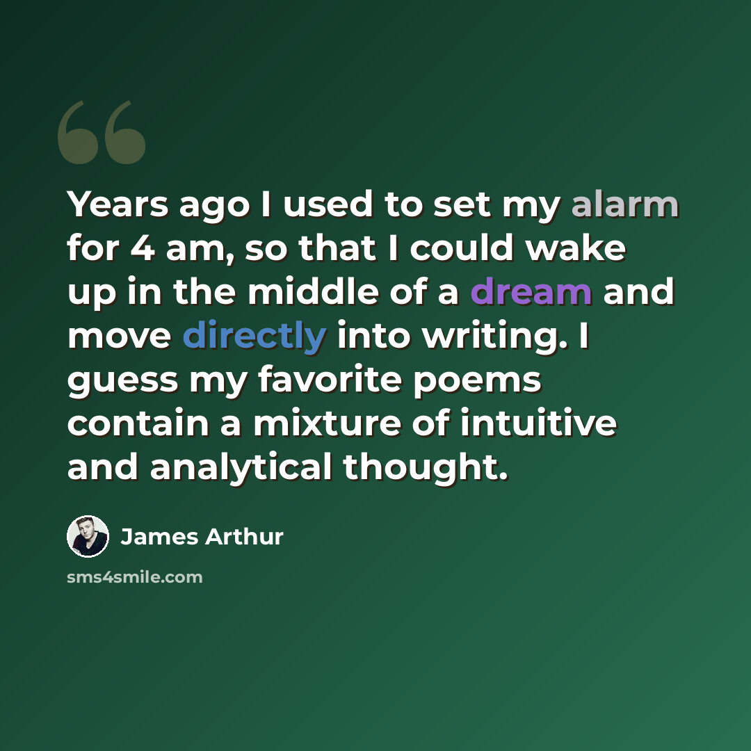 “Years ago I used to set my alarm for 4 am, so that I could wake up in the middle of a dream and move directly into writing. I guess my favorite poems contain a mixture of intuitive and analytical thought.” quote by James Arthur