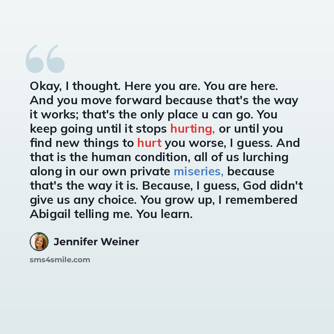 “Okay, I thought. Here you are. You are here. And you move forward because that's the way it works; that's the only place u can go. You keep going until it stops hurting, or until you find new things to hurt you worse, I guess. And that is the human condition, all of us lurching along in our own…” quote by Jennifer Weiner