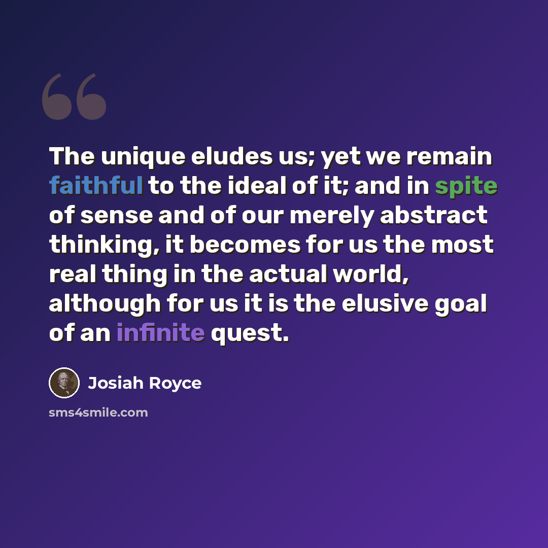 “The unique eludes us; yet we remain faithful to the ideal of it; and in spite of sense and of our merely abstract thinking, it becomes for us the most real thing in the actual world, although for us it is the elusive goal of an infinite quest.” quote by Josiah Royce