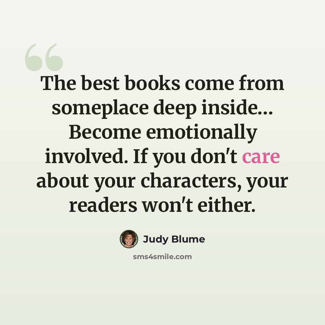 “The best books come from someplace deep inside… Become emotionally involved. If you don't care about your characters, your readers won't either.” quote by Judy Blume
