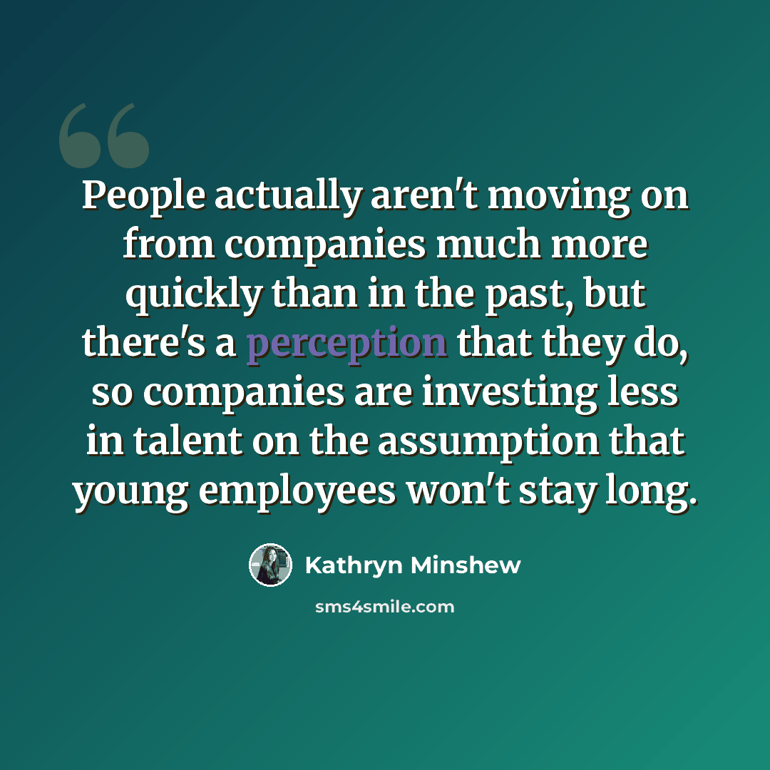 “People actually aren't moving on from companies much more quickly than in the past, but there's a perception that they do, so companies are investing less in talent on the assumption that young employees won't stay long.” quote by Kathryn Minshew