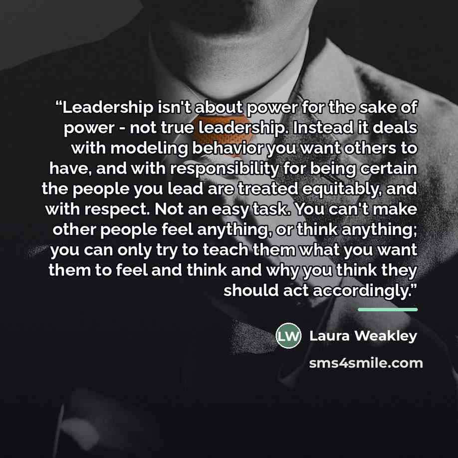“Leadership isn't about power for the sake of power - not true leadership. Instead it deals with modeling behavior you want others to have, and with responsibility for being certain the people you lead are treated equitably, and with respect. Not an easy task. You can't make other people feel…” quote by Laura Weakley