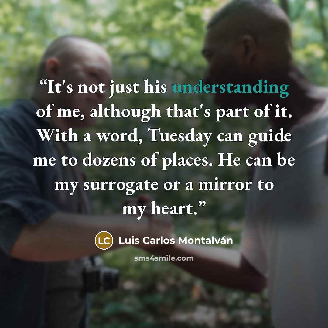 “It's not just his understanding of me, although that's part of it. With a word, Tuesday can guide me to dozens of places. He can be my surrogate or a mirror to my heart.” quote by Luis Carlos Montalván