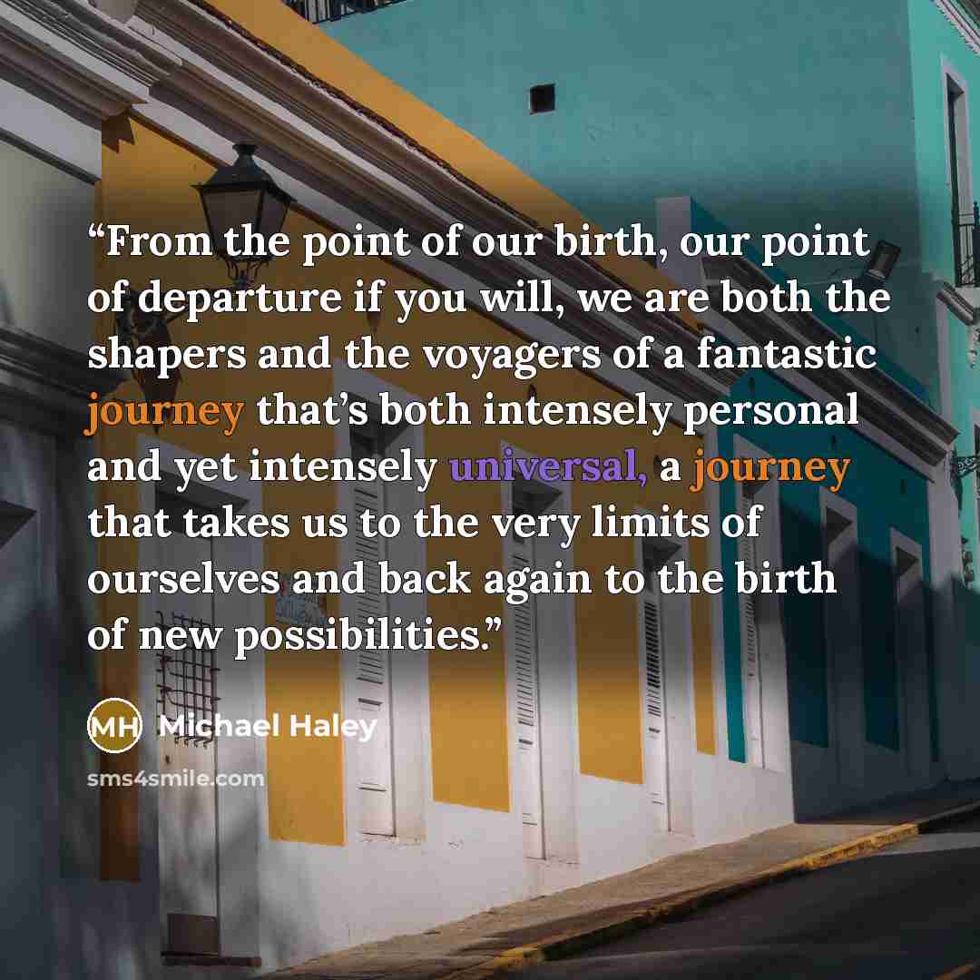 “From the point of our birth, our point of departure if you will, we are both the shapers and the voyagers of a fantastic journey that’s both intensely personal and yet intensely universal, a journey that takes us to the very limits of ourselves and back again to the birth of new possibilities.” quote by Michael Haley