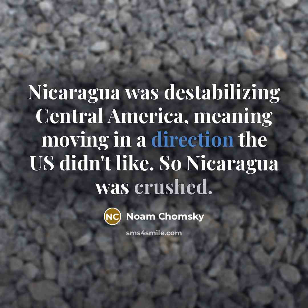 “Nicaragua was destabilizing Central America, meaning moving in a direction the US didn't like. So Nicaragua was crushed.” quote by Noam Chomsky