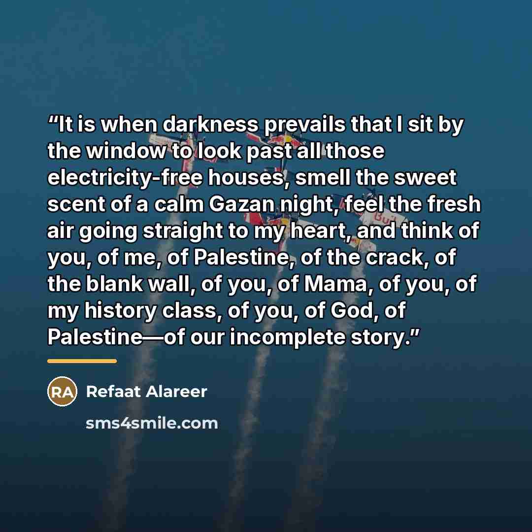 “It is when darkness prevails that I sit by the window to look past all those electricity-free houses, smell the sweet scent of a calm Gazan night, feel the fresh air going straight to my heart, and think of you, of me, of Palestine, of the crack, of the blank wall, of you, of Mama, of you, of my…” quote by Refaat Alareer
