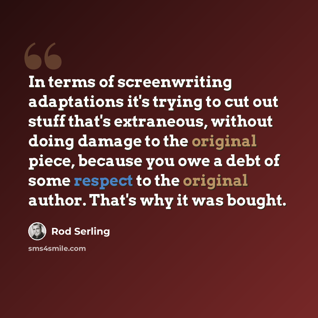 “In terms of screenwriting adaptations it's trying to cut out stuff that's extraneous, without doing damage to the original piece, because you owe a debt of some respect to the original author. That's why it was bought.” quote by Rod Serling