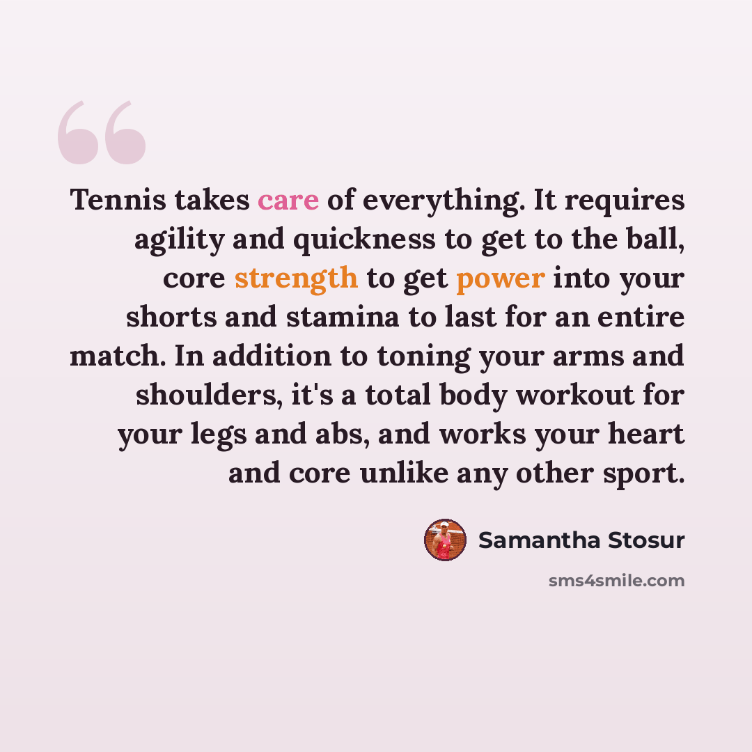 “Tennis takes care of everything. It requires agility and quickness to get to the ball, core strength to get power into your shorts and stamina to last for an entire match. In addition to toning your arms and shoulders, it's a total body workout for your legs and abs, and works your heart and core…” quote by Samantha Stosur