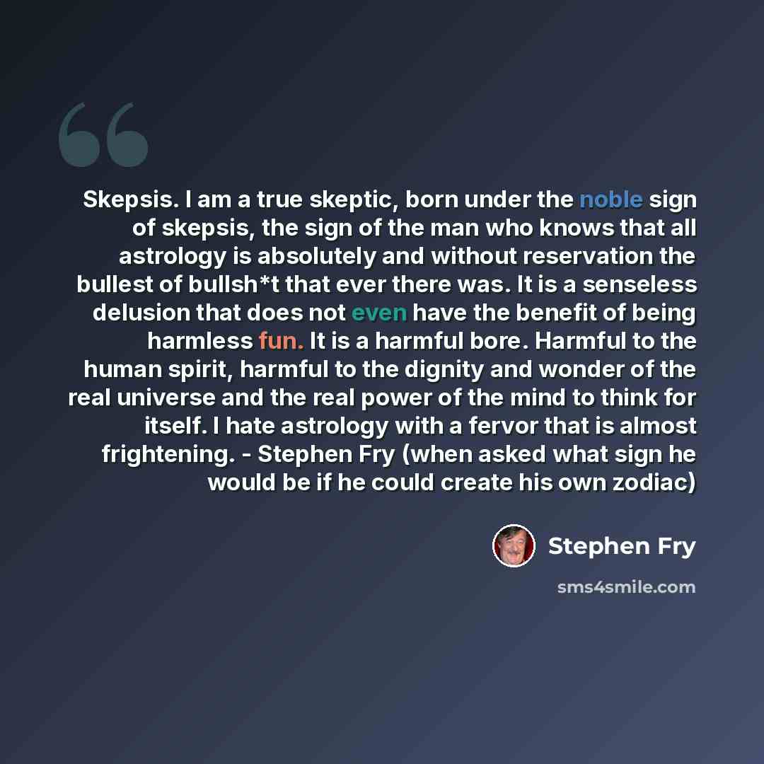 “Skepsis. I am a true skeptic, born under the noble sign of skepsis, the sign of the man who knows that all astrology is absolutely and without reservation the bullest of bullsh*t that ever there was. It is a senseless delusion that does not even have the benefit of being harmless fun. It is a…” quote by Stephen Fry