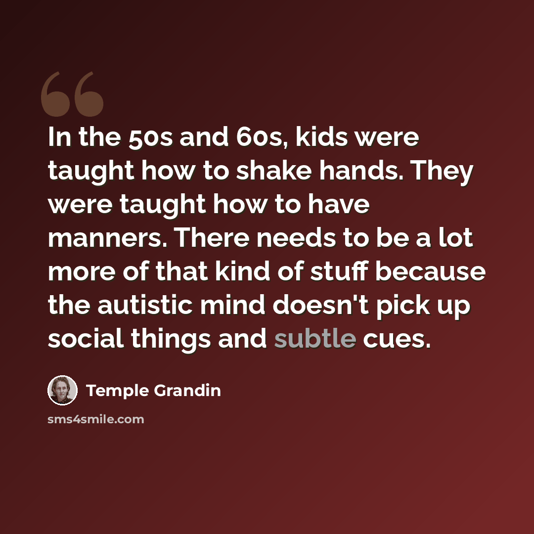 “In the 50s and 60s, kids were taught how to shake hands. They were taught how to have manners. There needs to be a lot more of that kind of stuff because the autistic mind doesn't pick up social things and subtle cues.” quote by Temple Grandin