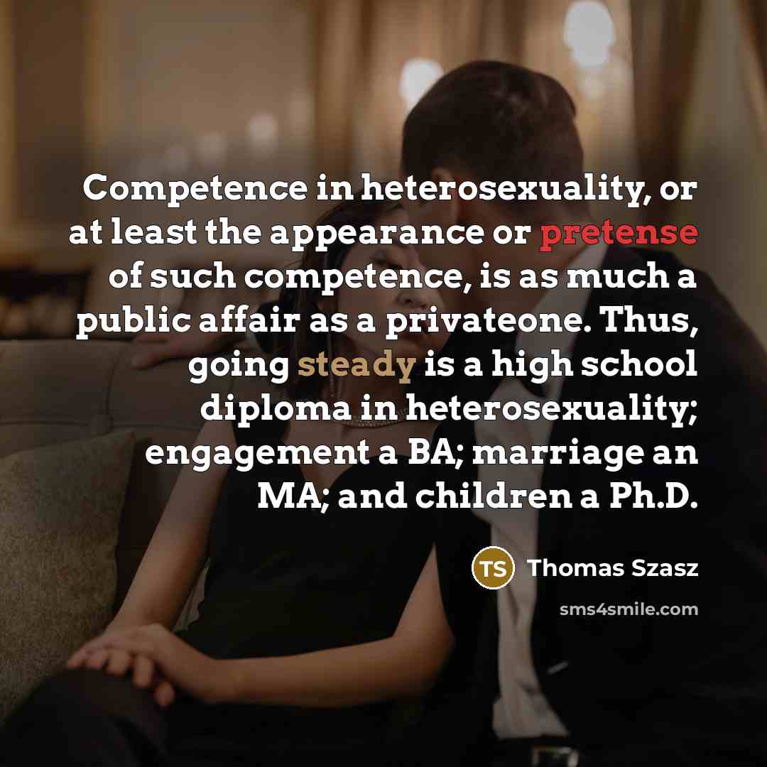 “Competence in heterosexuality, or at least the appearance or pretense of such competence, is as much a public affair as a privateone. Thus, going steady is a high school diploma in heterosexuality; engagement a BA; marriage an MA; and children a Ph.D.” quote by Thomas Szasz
