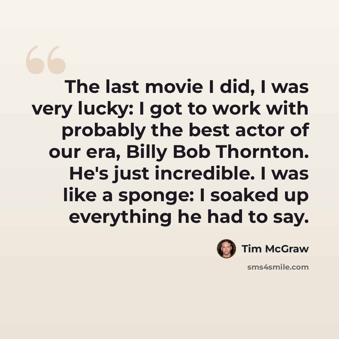 “The last movie I did, I was very lucky: I got to work with probably the best actor of our era, Billy Bob Thornton. He's just incredible. I was like a sponge: I soaked up everything he had to say.” quote by Tim McGraw