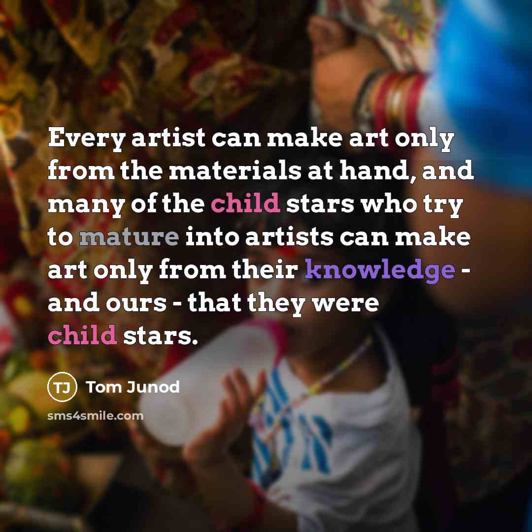 “Every artist can make art only from the materials at hand, and many of the child stars who try to mature into artists can make art only from their knowledge - and ours - that they were child stars.” quote by Tom Junod