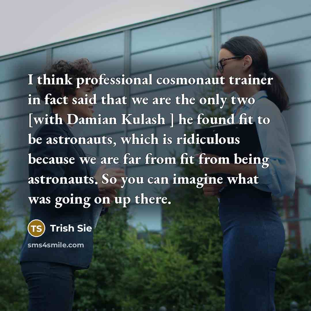 “I think professional cosmonaut trainer in fact said that we are the only two [with Damian Kulash ] he found fit to be astronauts, which is ridiculous because we are far from fit from being astronauts. So you can imagine what was going on up there.” quote by Trish Sie