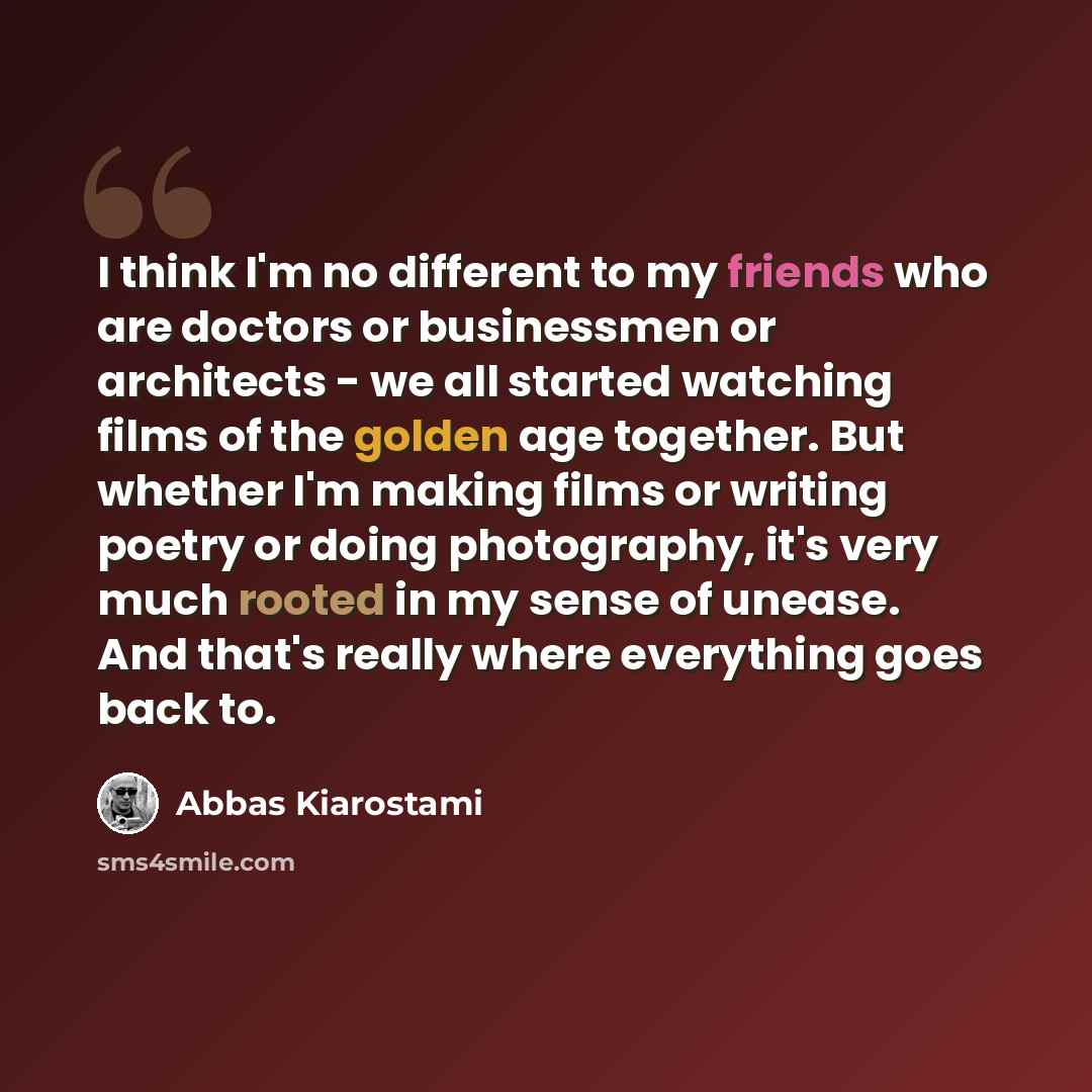 “I think I'm no different to my friends who are doctors or businessmen or architects - we all started watching films of the golden age together. But whether I'm making films or writing poetry or doing photography, it's very much rooted in my sense of unease. And that's really where everything goes…” quote by Abbas Kiarostami
