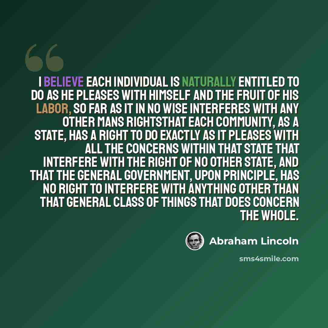 “I believe each individual is naturally entitled to do as he pleases with himself and the fruit of his labor, so far as it in no wise interferes with any other mans rightsthat each community, as a State, has a right to do exactly as it pleases with all the concerns within that State that interfere…” quote by Abraham Lincoln