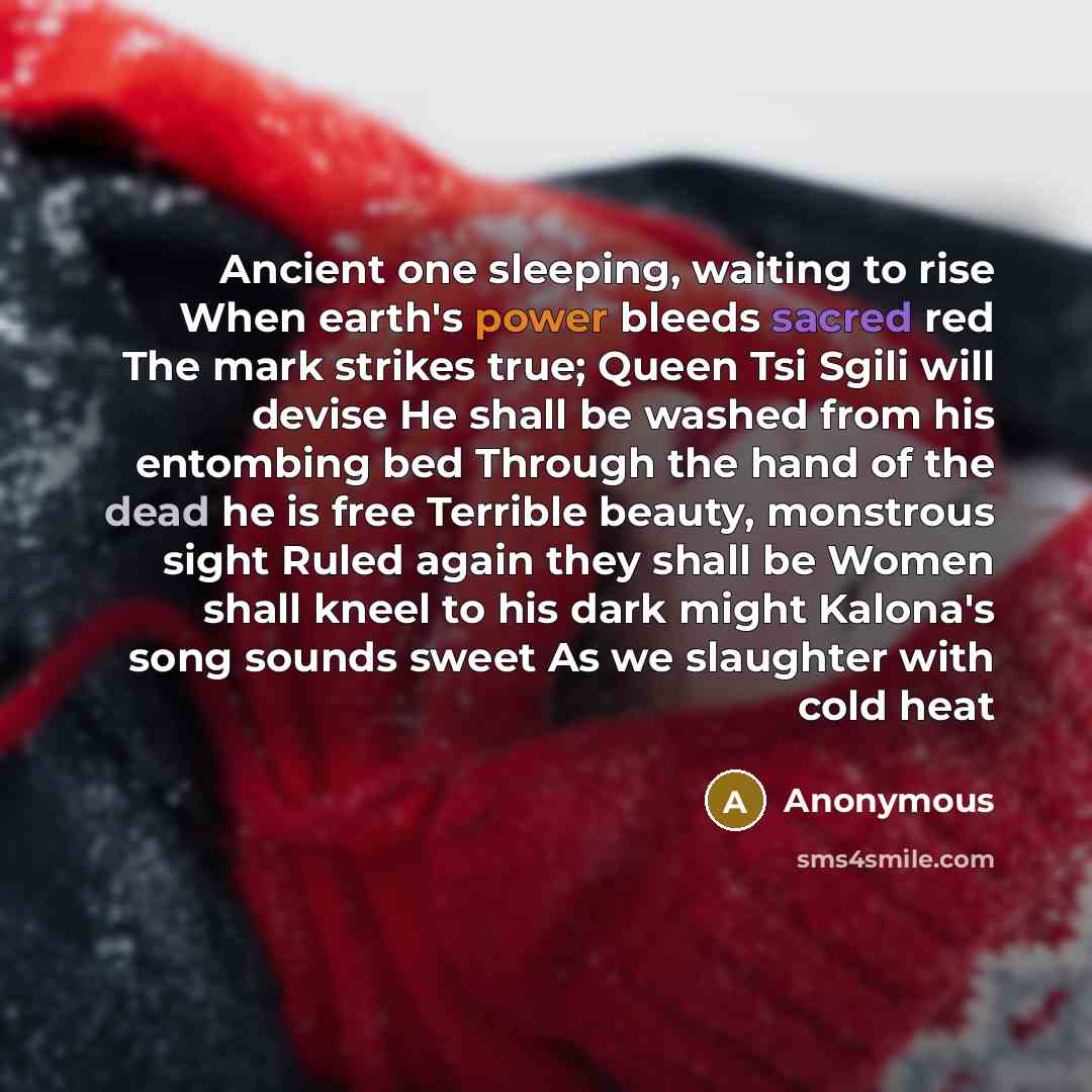 “Ancient one sleeping, waiting to rise When earth's power bleeds sacred red The mark strikes true; Queen Tsi Sgili will devise He shall be washed from his entombing bed Through the hand of the dead he is free Terrible beauty, monstrous sight Ruled again they shall be Women shall kneel to his dark…” quote by Anonymous